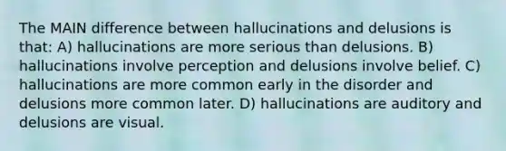 The MAIN difference between hallucinations and delusions is that: A) hallucinations are more serious than delusions. B) hallucinations involve perception and delusions involve belief. C) hallucinations are more common early in the disorder and delusions more common later. D) hallucinations are auditory and delusions are visual.