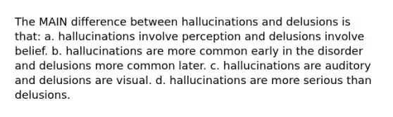 The MAIN difference between hallucinations and delusions is that: a. hallucinations involve perception and delusions involve belief. b. hallucinations are more common early in the disorder and delusions more common later. c. hallucinations are auditory and delusions are visual. d. hallucinations are more serious than delusions.