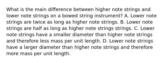 What is the main difference between higher note strings and lower note strings on a bowed string instrument? A. Lower note strings are twice as long as higher note strings. B. Lower note strings are half as long as higher note strings strings. C. Lower note strings have a smaller diameter than higher note strings and therefore less mass per unit length. D. Lower note strings have a larger diameter than higher note strings and therefore more mass per unit length.