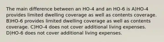 The main difference between an HO-4 and an HO-6 is A)HO-4 provides limited dwelling coverage as well as contents coverage. B)HO-6 provides limited dwelling coverage as well as contents coverage. C)HO-4 does not cover additional living expenses. D)HO-6 does not cover additional living expenses.