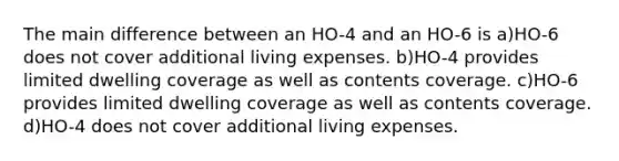 The main difference between an HO-4 and an HO-6 is a)HO-6 does not cover additional living expenses. b)HO-4 provides limited dwelling coverage as well as contents coverage. c)HO-6 provides limited dwelling coverage as well as contents coverage. d)HO-4 does not cover additional living expenses.