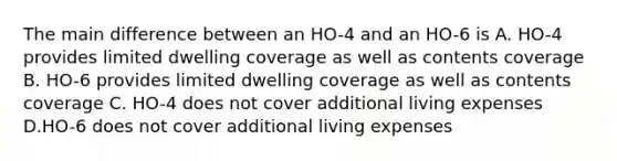 The main difference between an HO-4 and an HO-6 is A. HO-4 provides limited dwelling coverage as well as contents coverage B. HO-6 provides limited dwelling coverage as well as contents coverage C. HO-4 does not cover additional living expenses D.HO-6 does not cover additional living expenses