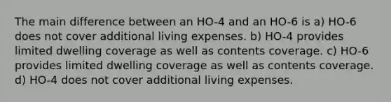 The main difference between an HO-4 and an HO-6 is a) HO-6 does not cover additional living expenses. b) HO-4 provides limited dwelling coverage as well as contents coverage. c) HO-6 provides limited dwelling coverage as well as contents coverage. d) HO-4 does not cover additional living expenses.