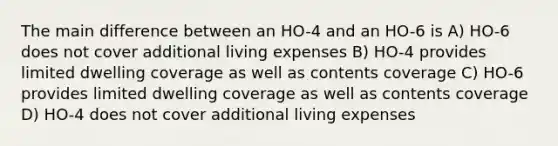 The main difference between an HO-4 and an HO-6 is A) HO-6 does not cover additional living expenses B) HO-4 provides limited dwelling coverage as well as contents coverage C) HO-6 provides limited dwelling coverage as well as contents coverage D) HO-4 does not cover additional living expenses