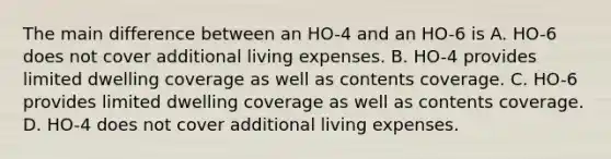 The main difference between an HO-4 and an HO-6 is A. HO-6 does not cover additional living expenses. B. HO-4 provides limited dwelling coverage as well as contents coverage. C. HO-6 provides limited dwelling coverage as well as contents coverage. D. HO-4 does not cover additional living expenses.