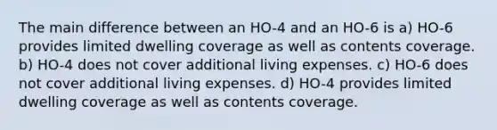 The main difference between an HO-4 and an HO-6 is a) HO-6 provides limited dwelling coverage as well as contents coverage. b) HO-4 does not cover additional living expenses. c) HO-6 does not cover additional living expenses. d) HO-4 provides limited dwelling coverage as well as contents coverage.