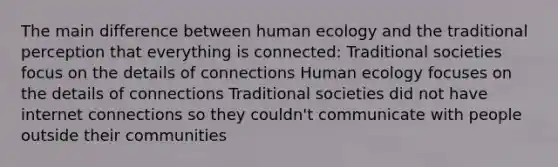 The main difference between human ecology and the traditional perception that everything is connected: Traditional societies focus on the details of connections Human ecology focuses on the details of connections Traditional societies did not have internet connections so they couldn't communicate with people outside their communities