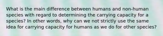 What is the main difference between humans and non-human species with regard to determining the carrying capacity for a species? In other words, why can we not strictly use the same idea for carrying capacity for humans as we do for other species?