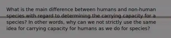 What is the main difference between humans and non-human species with regard to determining the carrying capacity for a species? In other words, why can we not strictly use the same idea for carrying capacity for humans as we do for species?