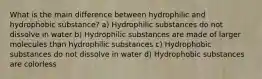 What is the main difference between hydrophilic and hydrophobic substance? a) Hydrophilic substances do not dissolve in water b) Hydrophilic substances are made of larger molecules than hydrophilic substances c) Hydrophobic substances do not dissolve in water d) Hydrophobic substances are colorless