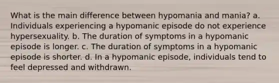 What is the main difference between hypomania and mania? a. Individuals experiencing a hypomanic episode do not experience hypersexuality. b. The duration of symptoms in a hypomanic episode is longer. c. The duration of symptoms in a hypomanic episode is shorter. d. In a hypomanic episode, individuals tend to feel depressed and withdrawn.