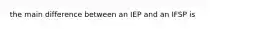 the main difference between an IEP and an IFSP is