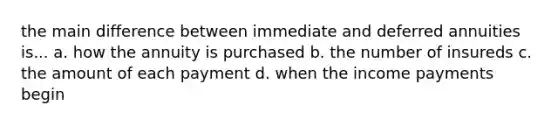 the main difference between immediate and deferred annuities is... a. how the annuity is purchased b. the number of insureds c. the amount of each payment d. when the income payments begin