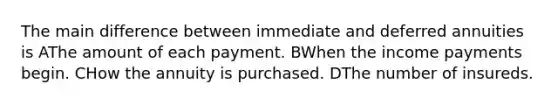 The main difference between immediate and deferred annuities is AThe amount of each payment. BWhen the income payments begin. CHow the annuity is purchased. DThe number of insureds.