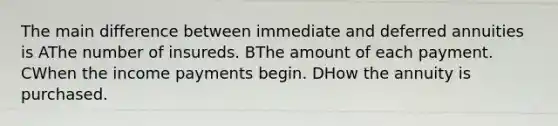 The main difference between immediate and deferred annuities is AThe number of insureds. BThe amount of each payment. CWhen the income payments begin. DHow the annuity is purchased.