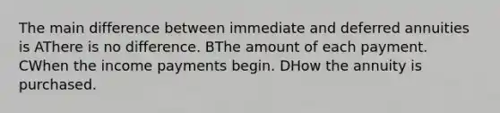 The main difference between immediate and deferred annuities is AThere is no difference. BThe amount of each payment. CWhen the income payments begin. DHow the annuity is purchased.