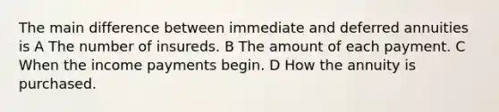 The main difference between immediate and deferred annuities is A The number of insureds. B The amount of each payment. C When the income payments begin. D How the annuity is purchased.