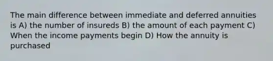 The main difference between immediate and deferred annuities is A) the number of insureds B) the amount of each payment C) When the income payments begin D) How the annuity is purchased