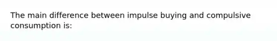 The main difference between impulse buying and compulsive consumption is: