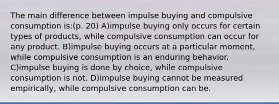 The main difference between impulse buying and compulsive consumption is:(p. 20) A)impulse buying only occurs for certain types of products, while compulsive consumption can occur for any product. B)impulse buying occurs at a particular moment, while compulsive consumption is an enduring behavior. C)impulse buying is done by choice, while compulsive consumption is not. D)impulse buying cannot be measured empirically, while compulsive consumption can be.