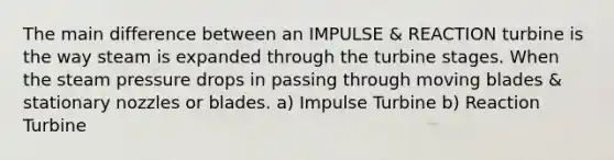 The main difference between an IMPULSE & REACTION turbine is the way steam is expanded through the turbine stages. When the steam pressure drops in passing through moving blades & stationary nozzles or blades. a) Impulse Turbine b) Reaction Turbine