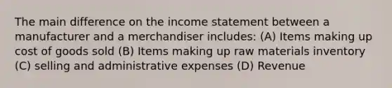 The main difference on the <a href='https://www.questionai.com/knowledge/kCPMsnOwdm-income-statement' class='anchor-knowledge'>income statement</a> between a manufacturer and a merchandiser includes: (A) Items making up cost of goods sold (B) Items making up raw materials inventory (C) selling and administrative expenses (D) Revenue