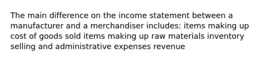 The main difference on the income statement between a manufacturer and a merchandiser includes: items making up cost of goods sold items making up raw materials inventory selling and administrative expenses revenue