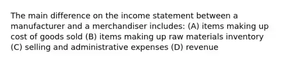 The main difference on the <a href='https://www.questionai.com/knowledge/kCPMsnOwdm-income-statement' class='anchor-knowledge'>income statement</a> between a manufacturer and a merchandiser includes: (A) items making up cost of goods sold (B) items making up raw materials inventory (C) selling and administrative expenses (D) revenue