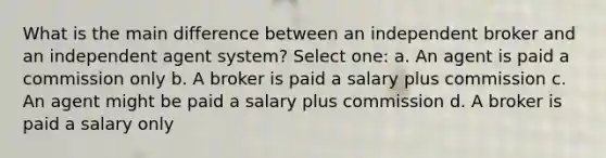 What is the main difference between an independent broker and an independent agent system? Select one: a. An agent is paid a commission only b. A broker is paid a salary plus commission c. An agent might be paid a salary plus commission d. A broker is paid a salary only