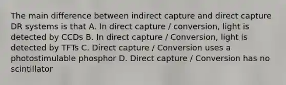 The main difference between indirect capture and direct capture DR systems is that A. In direct capture / conversion, light is detected by CCDs B. In direct capture / Conversion, light is detected by TFTs C. Direct capture / Conversion uses a photostimulable phosphor D. Direct capture / Conversion has no scintillator