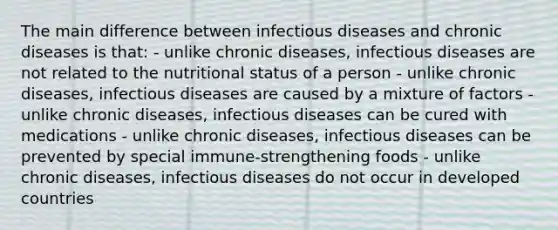 The main difference between infectious diseases and chronic diseases is that: - unlike chronic diseases, infectious diseases are not related to the nutritional status of a person - unlike chronic diseases, infectious diseases are caused by a mixture of factors - unlike chronic diseases, infectious diseases can be cured with medications - unlike chronic diseases, infectious diseases can be prevented by special immune-strengthening foods - unlike chronic diseases, infectious diseases do not occur in developed countries