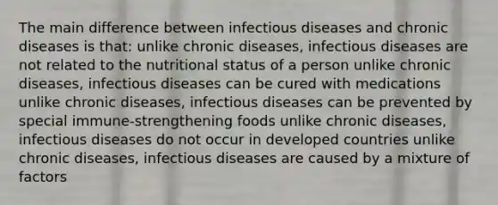 The main difference between infectious diseases and chronic diseases is that: unlike chronic diseases, infectious diseases are not related to the nutritional status of a person unlike chronic diseases, infectious diseases can be cured with medications unlike chronic diseases, infectious diseases can be prevented by special immune-strengthening foods unlike chronic diseases, infectious diseases do not occur in developed countries unlike chronic diseases, infectious diseases are caused by a mixture of factors