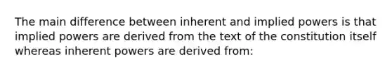 The main difference between inherent and implied powers is that implied powers are derived from the text of the constitution itself whereas inherent powers are derived from: