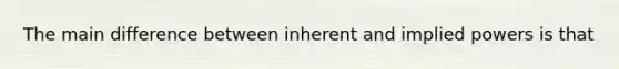 The main difference between inherent and implied powers is that