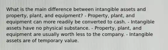 What is the main difference between intangible assets and property, plant, and equipment? - Property, plant, and equipment can more readily be converted to cash. - Intangible assets have no physical substance. - Property, plant, and equipment are usually worth less to the company. - Intangible assets are of temporary value.