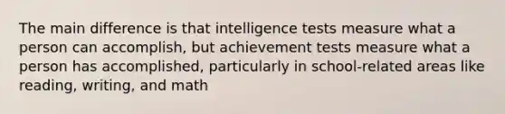 The main difference is that <a href='https://www.questionai.com/knowledge/kbdP4YrASs-intelligence-tests' class='anchor-knowledge'>intelligence tests</a> measure what a person can accomplish, but achievement tests measure what a person has accomplished, particularly in school-related areas like reading, writing, and math