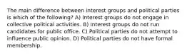 The main difference between interest groups and political parties is which of the following? A) Interest groups do not engage in collective political activities. B) Interest groups do not run candidates for public office. C) Political parties do not attempt to influence public opinion. D) Political parties do not have formal membership.