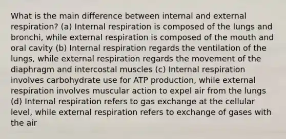 What is the main difference between internal and external respiration? (a) Internal respiration is composed of the lungs and bronchi, while external respiration is composed of the mouth and oral cavity (b) Internal respiration regards the ventilation of the lungs, while external respiration regards the movement of the diaphragm and intercostal muscles (c) Internal respiration involves carbohydrate use for ATP production, while external respiration involves muscular action to expel air from the lungs (d) Internal respiration refers to gas exchange at the cellular level, while external respiration refers to exchange of gases with the air