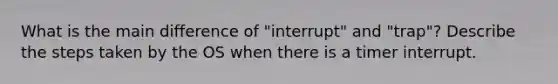 What is the main difference of "interrupt" and "trap"? Describe the steps taken by the OS when there is a timer interrupt.