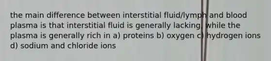 the main difference between interstitial fluid/lymph and blood plasma is that interstitial fluid is generally lacking, while the plasma is generally rich in a) proteins b) oxygen c) hydrogen ions d) sodium and chloride ions