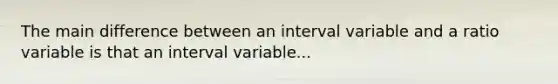 The main difference between an interval variable and a ratio variable is that an interval variable...