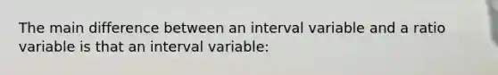 The main difference between an interval variable and a ratio variable is that an interval variable: