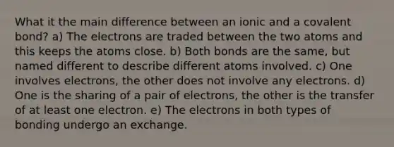 What it the main difference between an ionic and a covalent bond? a) The electrons are traded between the two atoms and this keeps the atoms close. b) Both bonds are the same, but named different to describe different atoms involved. c) One involves electrons, the other does not involve any electrons. d) One is the sharing of a pair of electrons, the other is the transfer of at least one electron. e) The electrons in both types of bonding undergo an exchange.