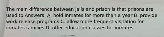 The main difference between jails and prison is that prisons are used to Answers: A. hold inmates for more than a year B. provide work release programs C. allow more frequent visitation for inmates families D. offer education classes for inmates