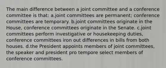 The main difference between a joint committee and a conference committee is that: a.joint committees are permanent; conference committees are temporary. b.joint committees originate in the House, conference committees originate in the Senate. c.joint committees perform investigative or housekeeping duties, conference committees iron out differences in bills from both houses. d.the President appoints members of joint committees, the speaker and president pro tempore select members of conference committees.