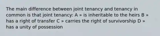 The main difference between joint tenancy and tenancy in common is that joint tenancy: A » is inheritable to the heirs B » has a right of transfer C » carries the right of survivorship D » has a unity of possession