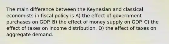 The main difference between the Keynesian and classical economists in fiscal policy is A) the effect of government purchases on GDP. B) the effect of money supply on GDP. C) the effect of taxes on income distribution. D) the effect of taxes on aggregate demand.