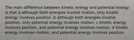 The main difference between kinetic energy and potential energy is that a although both energies involve motion, only kinetic energy involves position. b although both energies involve position, only potential energy involves motion. c kinetic energy involves position, and potential energy involves motion. d kinetic energy involves motion, and potential energy involves position.