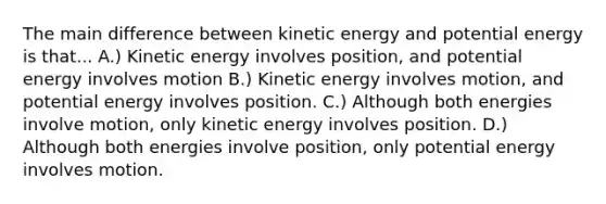 The main difference between kinetic energy and potential energy is that... A.) Kinetic energy involves position, and potential energy involves motion B.) Kinetic energy involves motion, and potential energy involves position. C.) Although both energies involve motion, only kinetic energy involves position. D.) Although both energies involve position, only potential energy involves motion.