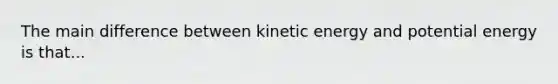 The main difference between kinetic energy and potential energy is that...